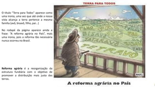 Apresentação elaborada pela Professora FERNANDA LOPES, disciplina de Geografia
O título “Terra para Todos” aparece como
uma ironia, uma vez que até onde a nossa
vista alcança a terra pertence a mesma
família (avô, bisavô, filho, pai...)
No rodapé da página aparece ainda a
frase: “A reforma agrária no País”, mais
uma ironia, pois a reforma tão necessária
nunca ocorreu no Brasil.
Reforma agrária é a reorganização da
estrutura fundiária com o objetivo de
promover a distribuição mais justa das
terras.
 