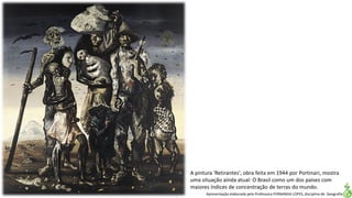 Apresentação elaborada pela Professora FERNANDA LOPES, disciplina de Geografia
A pintura 'Retirantes', obra feita em 1944 por Portinari, mostra
uma situação ainda atual: O Brasil como um dos países com
maiores índices de concentração de terras do mundo.
 