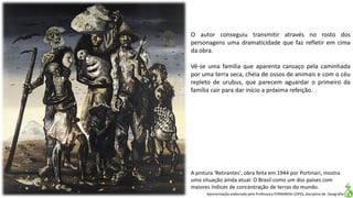 Apresentação elaborada pela Professora FERNANDA LOPES, disciplina de Geografia
A pintura 'Retirantes', obra feita em 1944 por Portinari, mostra
uma situação ainda atual: O Brasil como um dos países com
maiores índices de concentração de terras do mundo.
O autor conseguiu transmitir através no rosto dos
personagens uma dramaticidade que faz refletir em cima
da obra.
Vê-se uma família que aparenta cansaço pela caminhada
por uma terra seca, cheia de ossos de animais e com o céu
repleto de urubus, que parecem aguardar o primeiro da
família cair para dar início a próxima refeição.
 