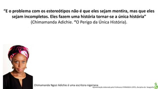 Apresentação elaborada pela Professora FERNANDA LOPES, disciplina de Geografia
“E o problema com os estereótipos não é que eles sejam mentira, mas que eles
sejam incompletos. Eles fazem uma história tornar-se a única história”
(Chimamanda Adichie. “O Perigo da Única História).
Chimamanda Ngozi Adichie é uma escritora nigeriana
 