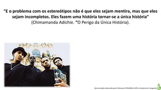 Apresentação elaborada pela Professora FERNANDA LOPES, disciplina de Geografia
“E o problema com os estereótipos não é que eles sejam mentira, mas que eles
sejam incompletos. Eles fazem uma história tornar-se a única história”
(Chimamanda Adichie. “O Perigo da Única História).
 