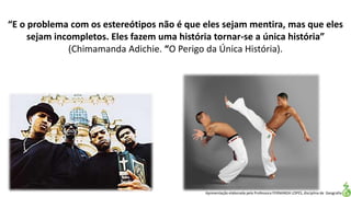 Apresentação elaborada pela Professora FERNANDA LOPES, disciplina de Geografia
“E o problema com os estereótipos não é que eles sejam mentira, mas que eles
sejam incompletos. Eles fazem uma história tornar-se a única história”
(Chimamanda Adichie. “O Perigo da Única História).
 