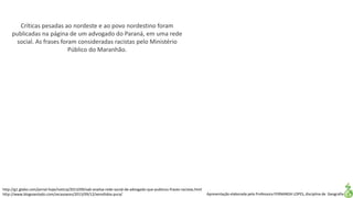 Apresentação elaborada pela Professora FERNANDA LOPES, disciplina de Geografia
Críticas pesadas ao nordeste e ao povo nordestino foram
publicadas na página de um advogado do Paraná, em uma rede
social. As frases foram consideradas racistas pelo Ministério
Público do Maranhão.
http://g1.globo.com/jornal-hoje/noticia/2013/09/oab-analisa-rede-social-de-advogado-que-publicou-frases-racistas.html
http://www.blogsoestado.com/zecasoares/2013/09/12/xenofobia-pura/
 