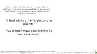 Apresentação elaborada pela Professora FERNANDA LOPES, disciplina de Geografia
"o Brasil não vai pra frente por causa do
nordeste"
"não consigo ver qualidade nenhuma no
povo maranhense."
Críticas pesadas ao nordeste e ao povo nordestino foram
publicadas na página de um advogado do Paraná, em uma rede
social. As frases foram consideradas racistas pelo Ministério
Público do Maranhão.
http://g1.globo.com/jornal-hoje/noticia/2013/09/oab-analisa-rede-social-de-advogado-que-publicou-frases-racistas.html
http://www.blogsoestado.com/zecasoares/2013/09/12/xenofobia-pura/
 
