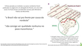 Apresentação elaborada pela Professora FERNANDA LOPES, disciplina de Geografia
O advogado chegou a fazer um mapa separando o norte e
o nordeste do restante do Brasil, regiões apelidadas por
ele de "República do Chade 2" - uma alusão a um dos
países mais pobres da África. Ele disse que se fosse preciso
"iniciaria uma guerra para separar as duas regiões do
restante do país".
"o Brasil não vai pra frente por causa do
nordeste"
"não consigo ver qualidade nenhuma no
povo maranhense."
Críticas pesadas ao nordeste e ao povo nordestino foram
publicadas na página de um advogado do Paraná, em uma rede
social. As frases foram consideradas racistas pelo Ministério
Público do Maranhão.
http://g1.globo.com/jornal-hoje/noticia/2013/09/oab-analisa-rede-social-de-advogado-que-publicou-frases-racistas.html
http://www.blogsoestado.com/zecasoares/2013/09/12/xenofobia-pura/
 