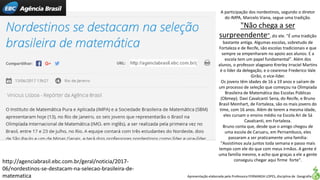 Apresentação elaborada pela Professora FERNANDA LOPES, disciplina de Geografia
http://agenciabrasil.ebc.com.br/geral/noticia/2017-
06/nordestinos-se-destacam-na-selecao-brasileira-de-
matematica
A participação dos nordestinos, segundo o diretor
do IMPA, Marcelo Viana, segue uma tradição.
"Não chega a ser
surpreendente", diz ele. "É uma tradição
bastante antiga. Algumas escolas, sobretudo de
Fortaleza e de Recife, são escolas tradicionais e que
sempre se empenharam no apoio aos alunos. E a
escola tem um papel fundamental". Além dos
alunos, o professor alagoano Krerley Irraciel Martins
é o líder da delegação, e o cearense Frederico Vale
Girão, o vice-líder.
Os jovens têm idades de 16 a 19 anos e saíram de
um processo de seleção que começou na Olimpíada
Brasileira de Matemática das Escolas Públicas
(Obmep). Davi Cavalcanti Sena, do Recife, e Bruno
Brasil Meinhart, de Fortaleza, são os mais jovens do
time, com 16 anos. Além de terem a mesma idade,
eles cursam o ensino médio na Escola Ari de Sá
Cavalcanti, em Fortaleza.
Bruno conta que, desde que o amigo chegou de
uma escola de Caruaru, em Pernambuco, eles
passaram a ser praticamente uma família:
"Assistimos aula juntos toda semana e passo mais
tempo com ele do que com meus irmãos. A gente é
uma família mesmo, e acho que graças a ele a gente
conseguiu chegar aqui firme forte".
 