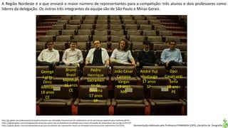 Apresentação elaborada pela Professora FERNANDA LOPES, disciplina de Geografia
http://g1.globo.com/educacao/noticia/pela-primeira-vez-olimpiada-internacional-de-matematica-vai-ter-premiacao-especial-para-mulheres.ghtml
https://oglobo.globo.com/sociedade/educacao/veja-quem-sao-os-brasileiros-escolhidos-para-maior-olimpiada-de-matematica-do-mundo-21474797
https://oglobo.globo.com/sociedade/educacao/seis-estudantes-vao-representar-brasil-na-olimpiada-internacional-de-matematica-21472201
A Região Nordeste é a que enviará o maior número de representantes para a competição: três alunos e dois professores como
líderes da delegação. Os outros três integrantes da equipe são de São Paulo e Minas Gerais.
João César
Campos
Vargas
19 anos
MG
Bruno
Brasil
Meinhart
16 anos
CE
George
Lucas
Diniz
Alencar
18 anos
CE
Pedro
Henrique
Sacramen
to de
Oliveira
17 anos
SP
André Yuji
Hisatsuga
17 anos
SP
Davi
Cavalcanti
Sena
18 anos
PE
 