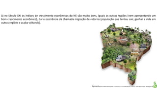 Apresentação elaborada pela Professora FERNANDA LOPES, disciplina de Geografia
Já no Século XXI os índices de crescimento econômicos do NE são muito bons, iguais as outras regiões (vem apresentando um
bom crescimento econômico), daí a ocorrência da chamada migração de retorno (população que tentou sair, ganhar a vida em
outras regiões e acaba voltando).
 