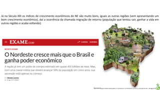 Apresentação elaborada pela Professora FERNANDA LOPES, disciplina de Geografia
Já no Século XXI os índices de crescimento econômicos do NE são muito bons, iguais as outras regiões (vem apresentando um
bom crescimento econômico), daí a ocorrência da chamada migração de retorno (população que tentou sair, ganhar a vida em
outras regiões e acaba voltando).
 