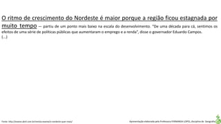 Apresentação elaborada pela Professora FERNANDA LOPES, disciplina de Geografia
O ritmo de crescimento do Nordeste é maior porque a região ficou estagnada por
muito tempo — partiu de um ponto mais baixo na escala do desenvolvimento. “De uma década para cá, sentimos os
efeitos de uma série de políticas públicas que aumentaram o emprego e a renda”, disse o governador Eduardo Campos.
(...)
Fonte: http://exame.abril.com.br/revista-exame/o-nordeste-quer-mais/
 