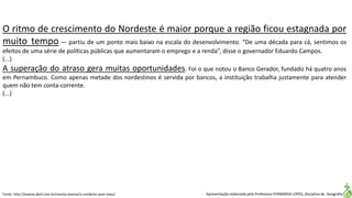 Apresentação elaborada pela Professora FERNANDA LOPES, disciplina de Geografia
O ritmo de crescimento do Nordeste é maior porque a região ficou estagnada por
muito tempo — partiu de um ponto mais baixo na escala do desenvolvimento. “De uma década para cá, sentimos os
efeitos de uma série de políticas públicas que aumentaram o emprego e a renda”, disse o governador Eduardo Campos.
(...)
A superação do atraso gera muitas oportunidades. Foi o que notou o Banco Gerador, fundado há quatro anos
em Pernambuco. Como apenas metade dos nordestinos é servida por bancos, a instituição trabalha justamente para atender
quem não tem conta-corrente.
(...)
Fonte: http://exame.abril.com.br/revista-exame/o-nordeste-quer-mais/
 