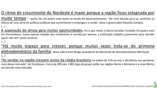 Apresentação elaborada pela Professora FERNANDA LOPES, disciplina de Geografia
O ritmo de crescimento do Nordeste é maior porque a região ficou estagnada por
muito tempo — partiu de um ponto mais baixo na escala do desenvolvimento. “De uma década para cá, sentimos os
efeitos de uma série de políticas públicas que aumentaram o emprego e a renda”, disse o governador Eduardo Campos.
(...)
A superação do atraso gera muitas oportunidades. Foi o que notou o Banco Gerador, fundado há quatro anos
em Pernambuco. Como apenas metade dos nordestinos é servida por bancos, a instituição trabalha justamente para atender
quem não tem conta-corrente.
(...)
“Há muito espaço para crescer, porque muitas vezes trata-se do primeiro
eletrodoméstico da família”, disse João Carlos Brega, presidente da fabricante de eletrodomésticos Whirlpool.
(...)
“As vendas na região crescem acima da média brasileira, na ordem de 15% ao ano, e decidimos nos aproximar
mais desse mercado”, diz Grynbaum. Cerca de 30% das 1 081 lojas do grupo estão nas regiões Norte e Nordeste e a nova fábrica
vai atender esse mercado.
Fonte: http://exame.abril.com.br/revista-exame/o-nordeste-quer-mais/
 