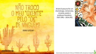 Apresentação elaborada pela Professora FERNANDA LOPES, disciplina de Geografia
Ariano Suassuna foi um
dramaturgo, romancista,
ensaísta, poeta e
professor brasileiro.
1927 (PB) – 2014 (PE)
 