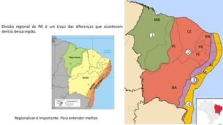 Apresentação elaborada pela Professora FERNANDA LOPES, disciplina de Geografia
Divisão regional do NE é um traço das diferenças que acontecem
dentro dessa região.
Regionalizar é importante. Para entender melhor.
MA
PI
CE
RN
PB
PE
BA
AL
SE
 