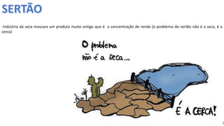 Apresentação elaborada pela Professora FERNANDA LOPES, disciplina de Geografia
-Indústria da seca mascara um produto muito antigo que é a concentração de renda (o problema do sertão não é a seca, é a
cerca)
 