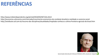 Apresentação elaborada pela Professora FERNANDA LOPES, disciplina de Geografia
http://www.midiaindependente.org/pt/red/2010/03/467126.shtml
http://economia.culturamix.com/mercado/crescimento-economico-do-nordeste-brasileiro-realidade-e-carencia-social
http://vestibular.uol.com.br/resumo-das-disciplinas/atualidades/mapitoba-conheca-a-ultima-fronteira-agricola-do-brasil.htm
 