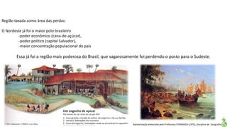 Apresentação elaborada pela Professora FERNANDA LOPES, disciplina de Geografia
Região taxada como área das perdas:
O Nordeste já foi o maior polo brasileiro
-poder econômico (cana-de-açúcar),
-poder político (capital Salvador),
-maior concentração populacional do país
Essa já foi a região mais poderosa do Brasil, que vagarosamente foi perdendo o posto para o Sudeste.
 