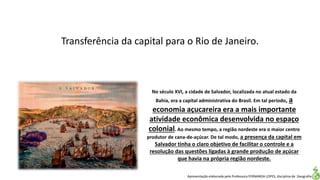 Apresentação elaborada pela Professora FERNANDA LOPES, disciplina de Geografia
Transferência da capital para o Rio de Janeiro.
No século XVI, a cidade de Salvador, localizada no atual estado da
Bahia, era a capital administrativa do Brasil. Em tal período, a
economia açucareira era a mais importante
atividade econômica desenvolvida no espaço
colonial. Ao mesmo tempo, a região nordeste era o maior centro
produtor de cana-de-açúcar. De tal modo, a presença da capital em
Salvador tinha o claro objetivo de facilitar o controle e a
resolução das questões ligadas à grande produção de açúcar
que havia na própria região nordeste.
 