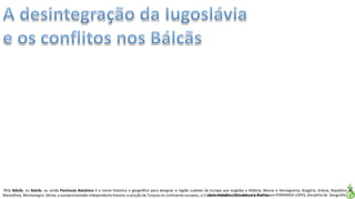 Apresentação elaborada pela Professora FERNANDA LOPES, disciplina de Geografia
Os Bálcãs, ou Balcãs, ou ainda Península Balcânica é o nome histórico e geográfico para designar a região sudeste da Europa que engloba a Albânia, Bósnia e Herzegovina, Bulgária, Grécia, República da
Macedônia, Montenegro, Sérvia, o autoproclamado independente Kosovo, a porção da Turquia no continente europeu, a Croácia, Romênia, Eslovênia e a Áustria.
 