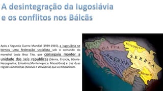 Apresentação elaborada pela Professora FERNANDA LOPES, disciplina de Geografia
Após a Segunda Guerra Mundial (1939-1945), a Iugoslávia se
tornou uma federação socialista sob o comando do
marechal Josip Broz Tito, que conseguiu manter a
unidade das seis repúblicas (Sérvia, Croácia, Bósnia-
Herzegovina, Eslovênia,Montenegro e Macedônia) e das duas
regiões autônomas (Kosovo e Voivodina) que a compunham.
 