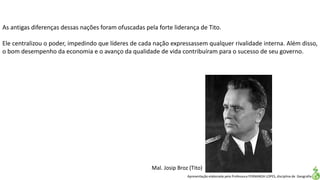 Apresentação elaborada pela Professora FERNANDA LOPES, disciplina de Geografia
As antigas diferenças dessas nações foram ofuscadas pela forte liderança de Tito.
Ele centralizou o poder, impedindo que líderes de cada nação expressassem qualquer rivalidade interna. Além disso,
o bom desempenho da economia e o avanço da qualidade de vida contribuíram para o sucesso de seu governo.
Mal. Josip Broz (Tito)
 
