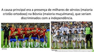 Apresentação elaborada pela Professora FERNANDA LOPES, disciplina de Geografia
A causa principal era a presença de milhares de sérvios (maioria
cristão ortodoxo) na Bósnia (maioria muçulmana), que seriam
discriminados com a independência.
sérvios
bósnios
 