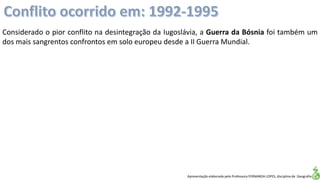 Apresentação elaborada pela Professora FERNANDA LOPES, disciplina de Geografia
Considerado o pior conflito na desintegração da Iugoslávia, a Guerra da Bósnia foi também um
dos mais sangrentos confrontos em solo europeu desde a II Guerra Mundial.
 