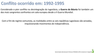 Apresentação elaborada pela Professora FERNANDA LOPES, disciplina de Geografia
Com o fim do regime comunista, as rivalidades entre as seis repúblicas iugoslavas são avivadas,
impulsionando movimentos de independência.
Considerado o pior conflito na desintegração da Iugoslávia, a Guerra da Bósnia foi também um
dos mais sangrentos confrontos em solo europeu desde a II Guerra Mundial.
 
