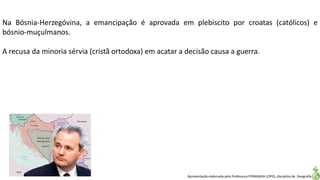 Apresentação elaborada pela Professora FERNANDA LOPES, disciplina de Geografia
Na Bósnia-Herzegóvina, a emancipação é aprovada em plebiscito por croatas (católicos) e
bósnio-muçulmanos.
A recusa da minoria sérvia (cristã ortodoxa) em acatar a decisão causa a guerra.
 