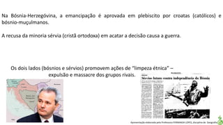 Apresentação elaborada pela Professora FERNANDA LOPES, disciplina de Geografia
Os dois lados (bósnios e sérvios) promovem ações de “limpeza étnica” –
expulsão e massacre dos grupos rivais.
Na Bósnia-Herzegóvina, a emancipação é aprovada em plebiscito por croatas (católicos) e
bósnio-muçulmanos.
A recusa da minoria sérvia (cristã ortodoxa) em acatar a decisão causa a guerra.
 