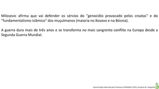 Apresentação elaborada pela Professora FERNANDA LOPES, disciplina de Geografia
Milosevic afirma que vai defender os sérvios do "genocídio provocado pelos croatas" e do
"fundamentalismo islâmico" dos muçulmanos (maioria no Kosovo e na Bósnia).
A guerra dura mais de três anos e se transforma no mais sangrento conflito na Europa desde a
Segunda Guerra Mundial.
 