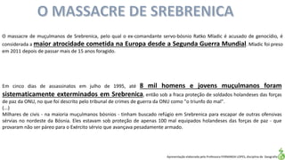 Apresentação elaborada pela Professora FERNANDA LOPES, disciplina de Geografia
O massacre de muçulmanos de Srebrenica, pelo qual o ex-comandante servo-bósnio Ratko Mladic é acusado de genocídio, é
considerada a maior atrocidade cometida na Europa desde a Segunda Guerra Mundial. Mladic foi preso
em 2011 depois de passar mais de 15 anos foragido.
Em cinco dias de assassinatos em julho de 1995, até 8 mil homens e jovens muçulmanos foram
sistematicamente exterminados em Srebrenica, então sob a fraca proteção de soldados holandeses das forças
de paz da ONU, no que foi descrito pelo tribunal de crimes de guerra da ONU como "o triunfo do mal".
(...)
Milhares de civis - na maioria muçulmanos bósnios - tinham buscado refúgio em Srebrenica para escapar de outras ofensivas
sérvias no nordeste da Bósnia. Eles estavam sob proteção de apenas 100 mal equipados holandeses das forças de paz - que
provaram não ser páreo para o Exército sérvio que avançava pesadamente armado.
 