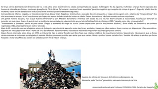 Apresentação elaborada pela Professora FERNANDA LOPES, disciplina de Geografia
As forças sérvias bombardearam Srebrenica de 6 a 11 de julho, antes de entrarem na cidade acompanhadas de equipes de filmagem. No dia seguinte, mulheres e crianças foram separadas dos
homens e colocadas em ônibus, mostraram gravações de TV da Sérvia. Os homens e meninos foram separados "para interrogatório por suspeitas de crimes de guerra". Segundo Mladic disse às
mulheres, todos seriam retirados dos ônibus para serem reunidos posteriormente em segurança.
Com pedidos de reforços negados, os holandeses das forças de paz foram forçados a testemunhar a execução dos civis enquanto as tropas sérvias agiam com o objetivo de "limpeza étnica". Nos
dias anteriores ao ataque, 30 mil muçulmanos que fugiam do avanço do Exército sérvio lotaram a cidade. Depois do massacre, não havia restado nenhum muçulmano.
Um grande número escapou, mas os que ficaram enfrentaram o pior. Milhares de homens e meninos com idades de 10 a 77 anos foram cercados e assassinados. Aqueles que tentaram se
esconder em suas casas foram, de acordo com as evidências apresentadas no julgamento do general sérvio Radislav Krstic em Haia em 2000, "caçados como cães e massacrados".
"Presenteamos a Srebrenica sérvia ao povo sérvio. Chegou o momento de vingar os 'turcos' (nome depreciativo para os muçulmanos bósnios)", disse Mladic em Srebrenica, em palavras
registradas então pelos repórteres de rádio e televisão.
Mais de 60 caminhões com os refugiados saíram de Srebrenica para locais de execução onde eles foram vendados, tiveram as mãos atadas e foram mortos por disparos de rifles automáticos.
Algumas das execuções foram feitas à noite sob a luz de refletores. Posteriormente, escavadoras industriais empurraram os corpos para valas comuns.
Alguns foram enterrados vivos, disse em 1996 ao tribunal de Haia o policial francês Jean-Rene Ruez, que coletou evidência de muçulmanos bósnios. Segundo ele, há provas de que as forças
sérvias mataram e torturaram os refugiados à vontade. Muitos cometeram suicídio para evitar que seus narizes, lábios e orelhas fossem cortados fora. Também há relatos de adultos que foram
forçados a matar seus filhos ou assistir aos soldados porem fim à vida de crianças.
Sapatos das vítimas do Massacre de Srebrenica são expostos na
Alemanha; após "facilitar" genocódio, país apoia intervenção na Síria
 