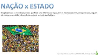 Apresentação elaborada pela Professora FERNANDA LOPES, disciplina de Geografia
A nação consiste na reunião de pessoas que falam uma determinada língua, têm os mesmos costumes, em alguns casos, seguem
até mesmo uma religião, independentemente do território que habitam.
 