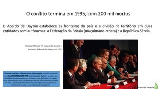 Apresentação elaborada pela Professora FERNANDA LOPES, disciplina de Geografia
O Acordo de Dayton estabelece as fronteiras do país e a divisão do território em duas
entidades semiautônomas: a Federação da Bósnia (muçulmano-croata) e a República Sérvia.
Slobodan Milosevic (3º à esquerda) durante a
assinatura do Acordo de Dayton, em 1995
O Quadro Geral para a Paz na Bósnia e Herzegovina, também conhecido
como ACORDO DE DAYTON ou Protocolo de Paris é o acordo a que
se chegou na Base Aérea Wright-Patterson, perto de Dayton, no estado
norte-americano do Ohio, em Novembro de 1995 e formalmente assinado
em Paris a 14 de Dezembro desse mesmo ano. Este acordo pôs fim ao
conflito de três anos e meio na Bósnia e Herzegovina.
O conflito termina em 1995, com 200 mil mortos.
 