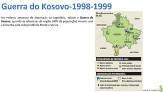 Apresentação elaborada pela Professora FERNANDA LOPES, disciplina de Geografia
No violento processo de dissolução da Iugoslávia, eclode a Guerra de
Kosovo, quando os albaneses da região (90% da população) iniciam uma
campanha pela independência frente à Sérvia.
 