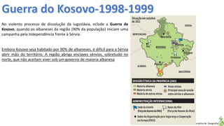 Apresentação elaborada pela Professora FERNANDA LOPES, disciplina de Geografia
No violento processo de dissolução da Iugoslávia, eclode a Guerra de
Kosovo, quando os albaneses da região (90% da população) iniciam uma
campanha pela independência frente à Sérvia.
Embora Kosovo seja habitado por 90% de albaneses, é difícil para a Sérvia
abrir mão do território. A região abriga enclaves sérvios, sobretudo no
norte, que não aceitam viver sob um governo de maioria albanesa
 