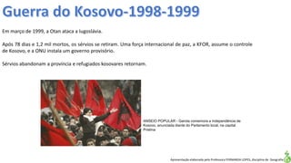 Apresentação elaborada pela Professora FERNANDA LOPES, disciplina de Geografia
Em março de 1999, a Otan ataca a Iugoslávia.
Após 78 dias e 1,2 mil mortos, os sérvios se retiram. Uma força internacional de paz, a KFOR, assume o controle
de Kosovo, e a ONU instala um governo provisório.
Sérvios abandonam a província e refugiados kosovares retornam.
ANSEIO POPULAR - Garota comemora a independência de
Kosovo, anunciada diante do Parlamento local, na capital
Pristina
 