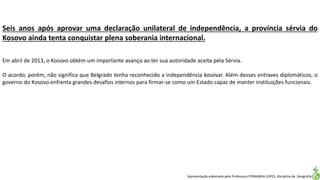 Apresentação elaborada pela Professora FERNANDA LOPES, disciplina de Geografia
Seis anos após aprovar uma declaração unilateral de independência, a província sérvia do
Kosovo ainda tenta conquistar plena soberania internacional.
Em abril de 2013, o Kosovo obtém um importante avanço ao ter sua autoridade aceita pela Sérvia.
O acordo, porém, não significa que Belgrado tenha reconhecido a independência kosovar. Além desses entraves diplomáticos, o
governo do Kosovo enfrenta grandes desafios internos para firmar-se como um Estado capaz de manter instituições funcionais.
 