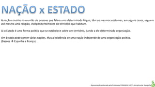 Apresentação elaborada pela Professora FERNANDA LOPES, disciplina de Geografia
A nação consiste na reunião de pessoas que falam uma determinada língua, têm os mesmos costumes, em alguns casos, seguem
até mesmo uma religião, independentemente do território que habitam.
Já o Estado é uma forma política que se estabelece sobre um território, dando a ele determinada organização.
Um Estado pode conter várias nações. Mas a existência de uma nação independe de uma organização política.
(Bascos  Espanha e França).
 