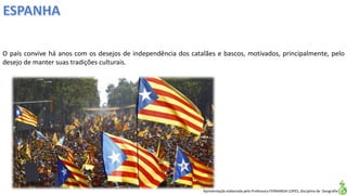 Apresentação elaborada pela Professora FERNANDA LOPES, disciplina de Geografia
O país convive há anos com os desejos de independência dos catalães e bascos, motivados, principalmente, pelo
desejo de manter suas tradições culturais.
 