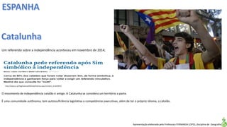 Apresentação elaborada pela Professora FERNANDA LOPES, disciplina de Geografia
Um referendo sobre a independência aconteceu em novembro de 2014;
O movimento de independência catalão é antigo. A Catalunha se considera um território a parte.
É uma comunidade autônoma, tem autossuficiência legislativa e competências executivas, além de ter o próprio idioma, o catalão.
http://www.jn.pt/PaginaInicial/Mundo/Interior.aspx?content_id=4229413
 