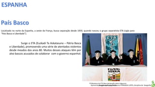 Apresentação elaborada pela Professora FERNANDA LOPES, disciplina de Geografia
Localizado no norte da Espanha, a oeste da França, busca separação desde 1959, quando nasceu o grupo separatista ETA (sigla para
“País Basco e Liberdade”).
Surge o ETA (Euzkadi Ta Askatasuna – Pátria Basca
e Liberdade), promovendo uma série de atentados violentos
desde meados dos anos 80. Muitos desses ataques têm por
alvo bascos acusados de colaborar com o governo espanhol.
 Membros do ETA lêem declaração sobre trégua em
imagem de TV espanhola
 