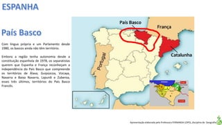 Apresentação elaborada pela Professora FERNANDA LOPES, disciplina de Geografia
Com língua própria e um Parlamento desde
1980, os bascos ainda não têm território.
Embora a região tenha autonomia desde a
constituição espanhola de 1978, os separatistas
querem que Espanha e França reconheçam a
independência do País Basco que compreende
os territórios de Álava, Guipúzcoa, Vizcaya,
Navarra e Baixa Navarra, Lapurdi e Zuberoa,
esses três últimos, territórios do País Basco
Francês.
 