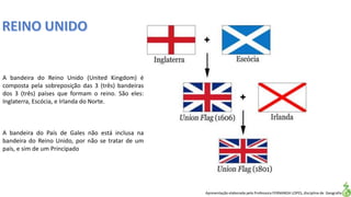 Apresentação elaborada pela Professora FERNANDA LOPES, disciplina de Geografia
A bandeira do Reino Unido (United Kingdom) é
composta pela sobreposição das 3 (três) bandeiras
dos 3 (três) países que formam o reino. São eles:
Inglaterra, Escócia, e Irlanda do Norte.
A bandeira do País de Gales não está inclusa na
bandeira do Reino Unido, por não se tratar de um
país, e sim de um Principado
 
