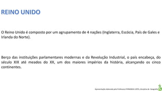 Apresentação elaborada pela Professora FERNANDA LOPES, disciplina de Geografia
O Reino Unido é composto por um agrupamento de 4 nações (Inglaterra, Escócia, País de Gales e
Irlanda do Norte).
Berço das instituições parlamentares modernas e da Revolução Industrial, o país encabeça, do
século XIX até meados do XX, um dos maiores impérios da história, alcançando os cinco
continentes.
 