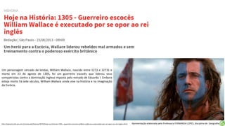 Apresentação elaborada pela Professora FERNANDA LOPES, disciplina de Geografia
Um personagem cercado de lendas, William Wallace, nascido entre 1272 e 12731 e
morto em 23 de agosto de 1305, foi um guerreiro escocês que liderou seus
compatriotas contra a dominação inglesa imposta pelo reinado de Eduardo I. Embora
esteja morto há sete séculos, William Wallace ainda vive na história e na imaginação
da Escócia.
http://operamundi.uol.com.br/conteudo/historia/30754/hoje+na+historia+1305+-+guerreiro+escoces+william+wallace+e+executado+por+se+opor+ao+rei+ingles.shtml
 