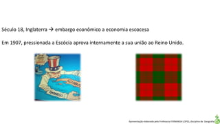 Apresentação elaborada pela Professora FERNANDA LOPES, disciplina de Geografia
Século 18, Inglaterra  embargo econômico a economia escocesa
Em 1907, pressionada a Escócia aprova internamente a sua união ao Reino Unido.
 
