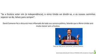 Apresentação elaborada pela Professora FERNANDA LOPES, disciplina de Geografia
"Se a Escócia votar sim (à independência), o reino Unido vai dividir-se, e os nossos caminhos
separar-se-ão, talvez para sempre“.
"Peço-vos: Não partam esta família", afirmou Cameron.
David Cameron fez o discurso mais inflamado de toda sua carreira politica, falando que o Reino Unido será
muito menor sem a Escócia.
 