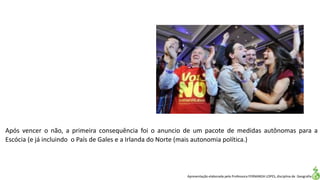 Apresentação elaborada pela Professora FERNANDA LOPES, disciplina de Geografia
Após vencer o não, a primeira consequência foi o anuncio de um pacote de medidas autônomas para a
Escócia (e já incluindo o País de Gales e a Irlanda do Norte (mais autonomia política.)
 